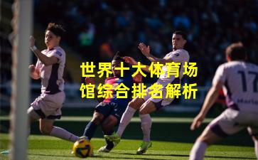 世界十大体育场馆综合排名解析