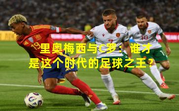 里奥梅西与C罗：谁才是这个时代的足球之王？