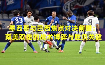 墨西哥与巴西焦点对决前瞻：南美双雄的战术博弈与胜负关键