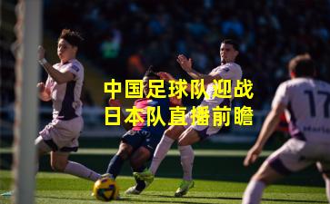 中国足球队迎战日本队直播前瞻
